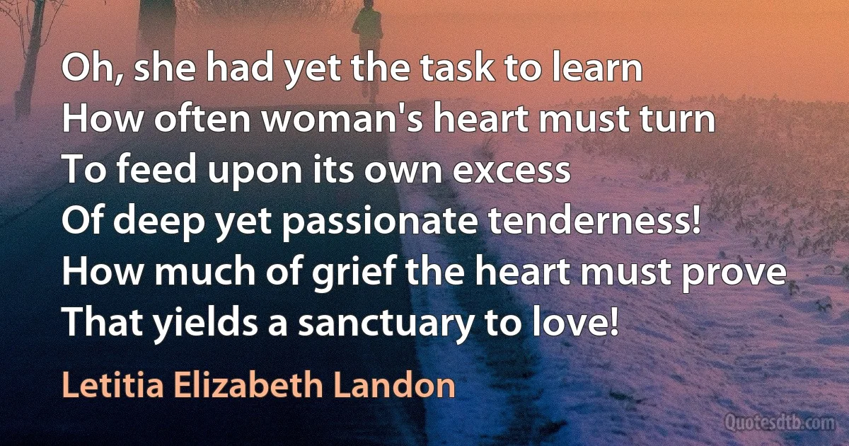 Oh, she had yet the task to learn
How often woman's heart must turn
To feed upon its own excess
Of deep yet passionate tenderness!
How much of grief the heart must prove
That yields a sanctuary to love! (Letitia Elizabeth Landon)