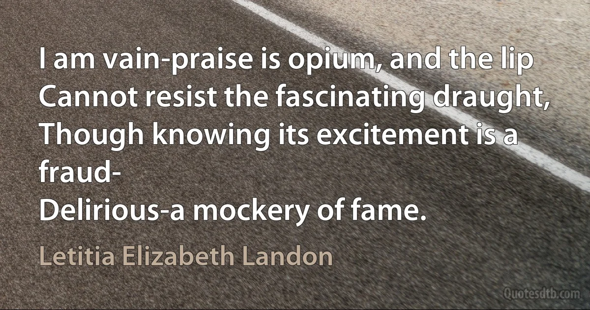 I am vain-praise is opium, and the lip
Cannot resist the fascinating draught,
Though knowing its excitement is a fraud-
Delirious-a mockery of fame. (Letitia Elizabeth Landon)