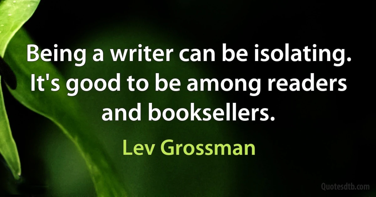 Being a writer can be isolating. It's good to be among readers and booksellers. (Lev Grossman)