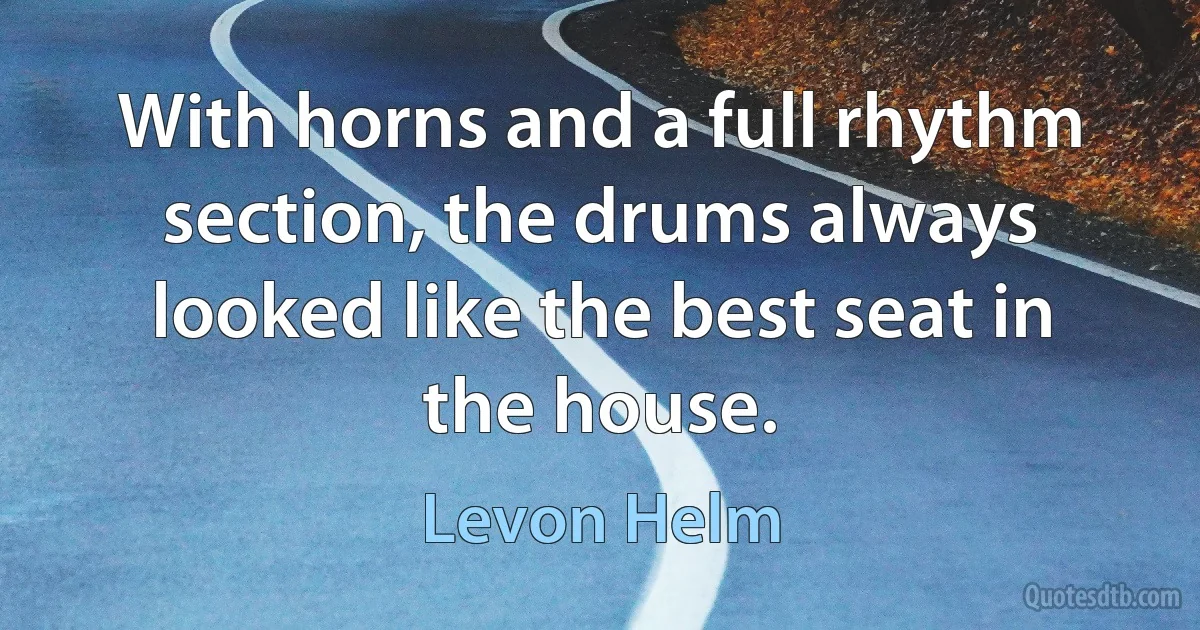 With horns and a full rhythm section, the drums always looked like the best seat in the house. (Levon Helm)