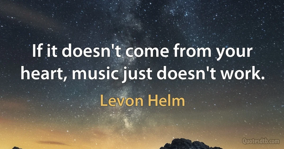 If it doesn't come from your heart, music just doesn't work. (Levon Helm)