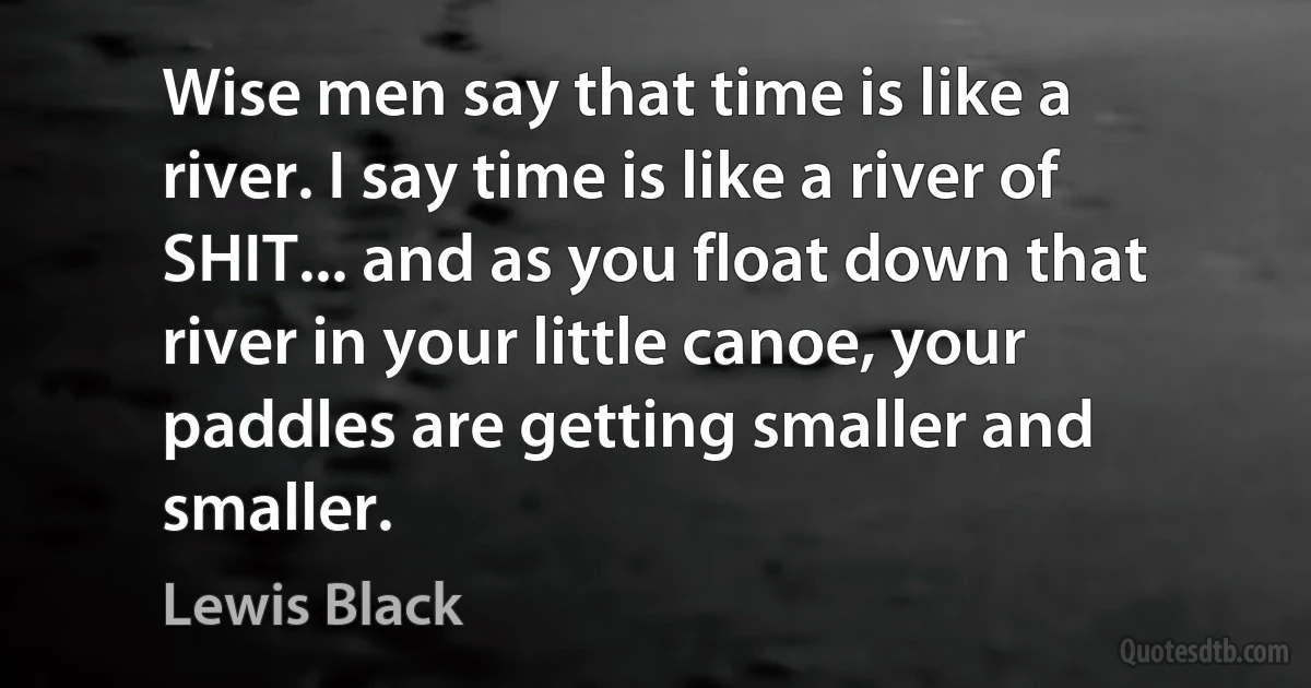 Wise men say that time is like a river. I say time is like a river of SHIT... and as you float down that river in your little canoe, your paddles are getting smaller and smaller. (Lewis Black)