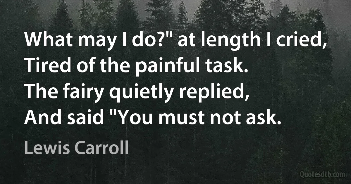 What may I do?" at length I cried,
Tired of the painful task.
The fairy quietly replied,
And said "You must not ask. (Lewis Carroll)