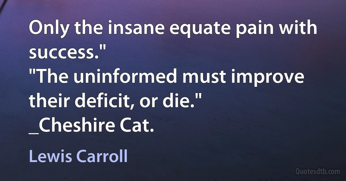 Only the insane equate pain with success."
"The uninformed must improve their deficit, or die."
_Cheshire Cat. (Lewis Carroll)