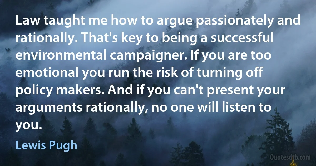 Law taught me how to argue passionately and rationally. That's key to being a successful environmental campaigner. If you are too emotional you run the risk of turning off policy makers. And if you can't present your arguments rationally, no one will listen to you. (Lewis Pugh)