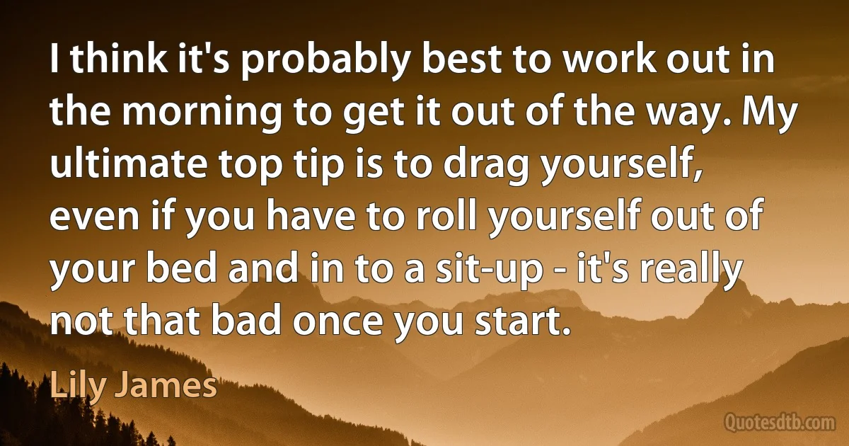 I think it's probably best to work out in the morning to get it out of the way. My ultimate top tip is to drag yourself, even if you have to roll yourself out of your bed and in to a sit-up - it's really not that bad once you start. (Lily James)