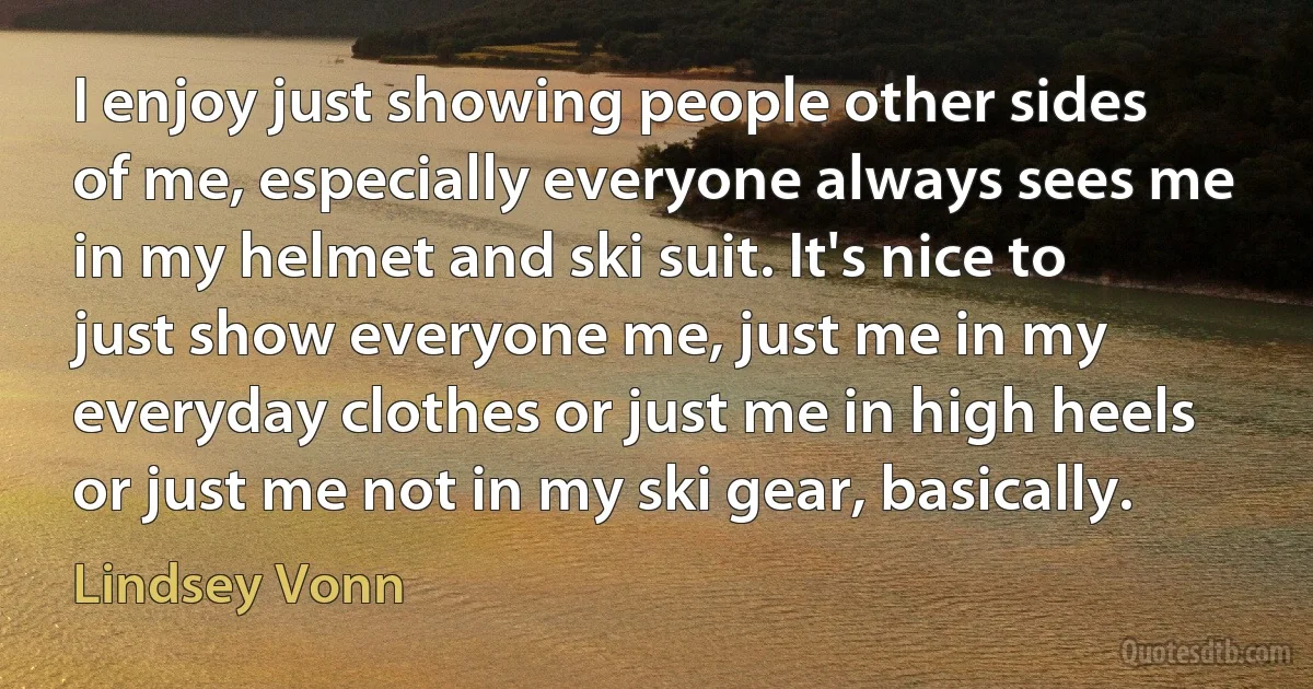 I enjoy just showing people other sides of me, especially everyone always sees me in my helmet and ski suit. It's nice to just show everyone me, just me in my everyday clothes or just me in high heels or just me not in my ski gear, basically. (Lindsey Vonn)