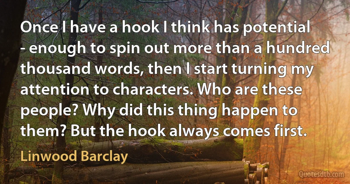 Once I have a hook I think has potential - enough to spin out more than a hundred thousand words, then I start turning my attention to characters. Who are these people? Why did this thing happen to them? But the hook always comes first. (Linwood Barclay)