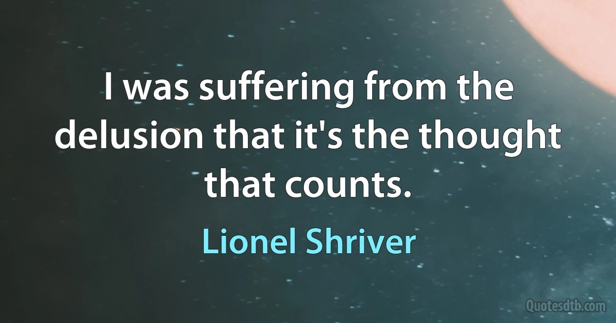 I was suffering from the delusion that it's the thought that counts. (Lionel Shriver)