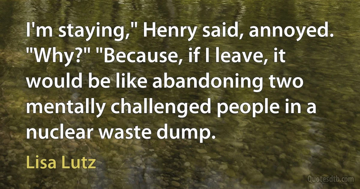 I'm staying," Henry said, annoyed. "Why?" "Because, if I leave, it would be like abandoning two mentally challenged people in a nuclear waste dump. (Lisa Lutz)