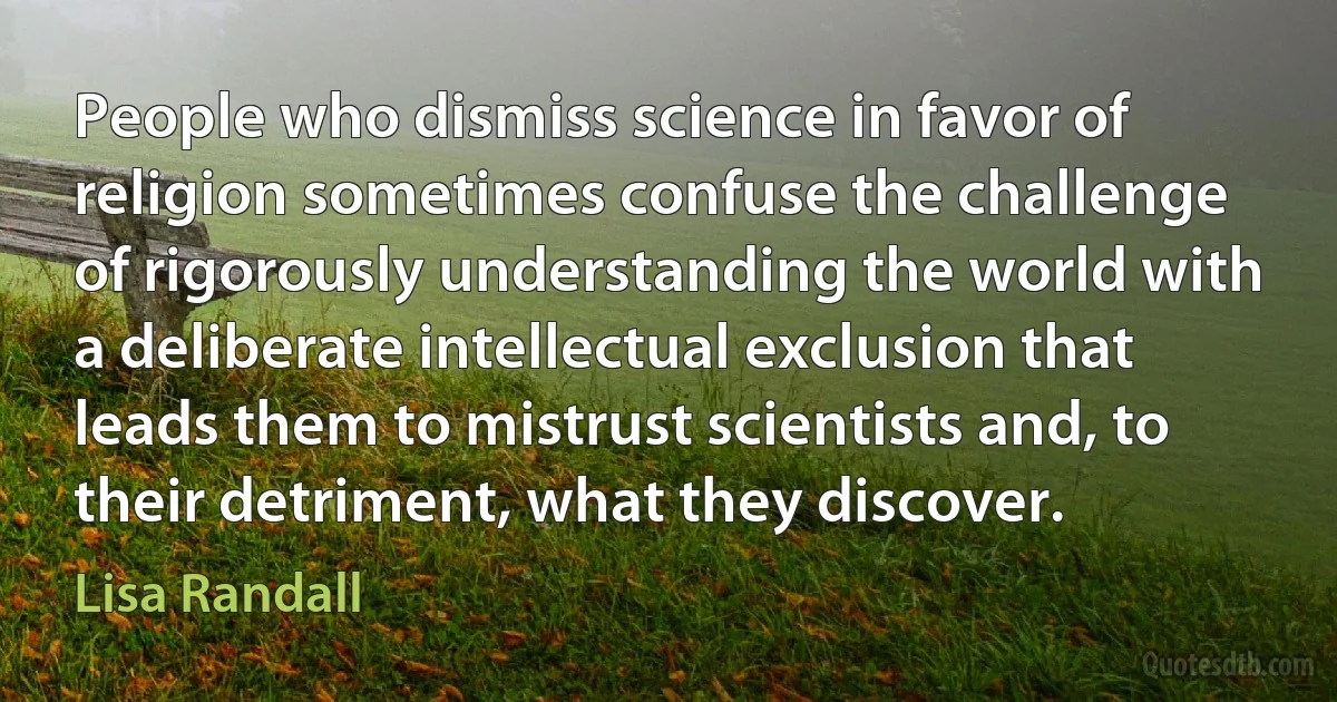 People who dismiss science in favor of religion sometimes confuse the challenge of rigorously understanding the world with a deliberate intellectual exclusion that leads them to mistrust scientists and, to their detriment, what they discover. (Lisa Randall)