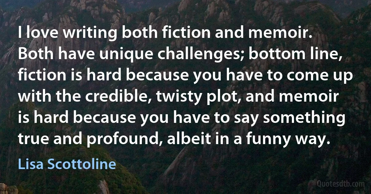 I love writing both fiction and memoir. Both have unique challenges; bottom line, fiction is hard because you have to come up with the credible, twisty plot, and memoir is hard because you have to say something true and profound, albeit in a funny way. (Lisa Scottoline)