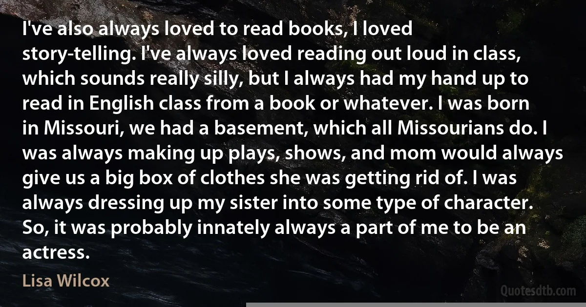 I've also always loved to read books, I loved story-telling. I've always loved reading out loud in class, which sounds really silly, but I always had my hand up to read in English class from a book or whatever. I was born in Missouri, we had a basement, which all Missourians do. I was always making up plays, shows, and mom would always give us a big box of clothes she was getting rid of. I was always dressing up my sister into some type of character. So, it was probably innately always a part of me to be an actress. (Lisa Wilcox)