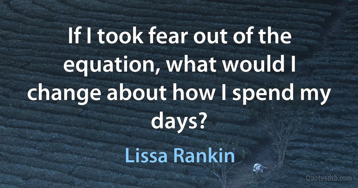 If I took fear out of the equation, what would I change about how I spend my days? (Lissa Rankin)