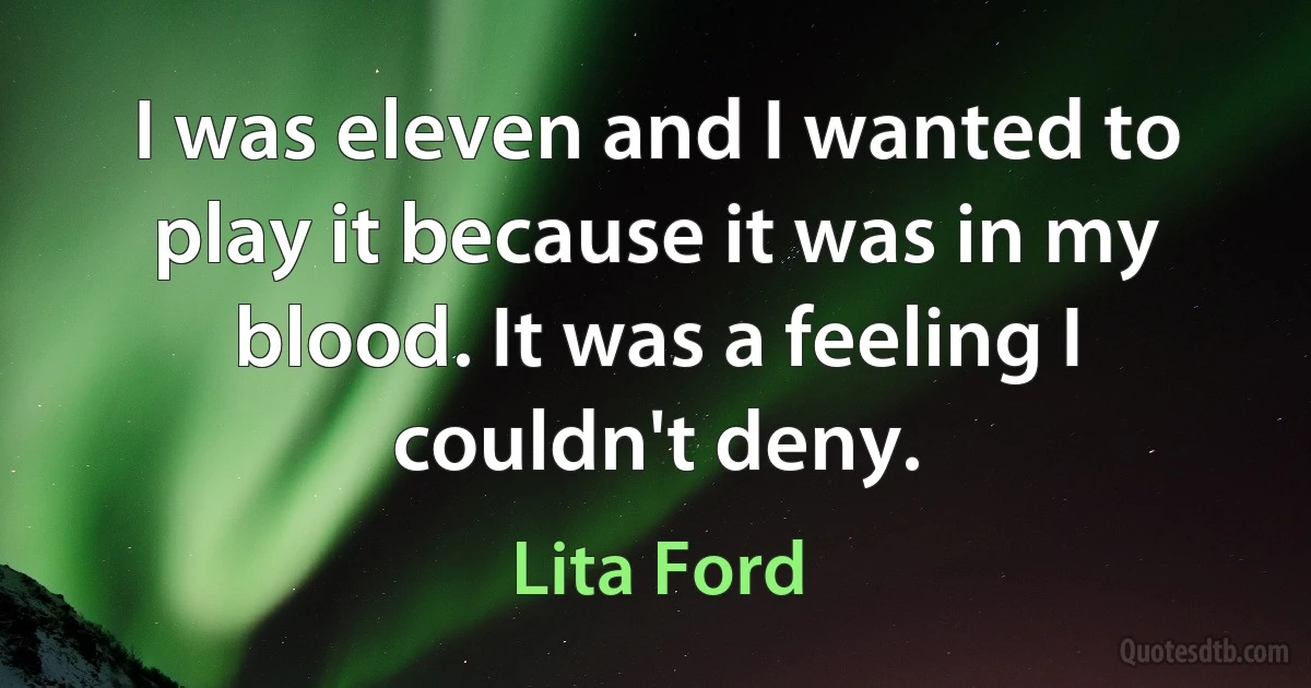 I was eleven and I wanted to play it because it was in my blood. It was a feeling I couldn't deny. (Lita Ford)