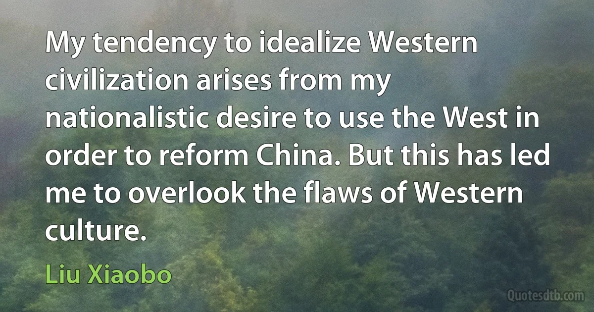 My tendency to idealize Western civilization arises from my nationalistic desire to use the West in order to reform China. But this has led me to overlook the flaws of Western culture. (Liu Xiaobo)