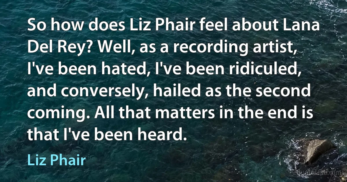 So how does Liz Phair feel about Lana Del Rey? Well, as a recording artist, I've been hated, I've been ridiculed, and conversely, hailed as the second coming. All that matters in the end is that I've been heard. (Liz Phair)