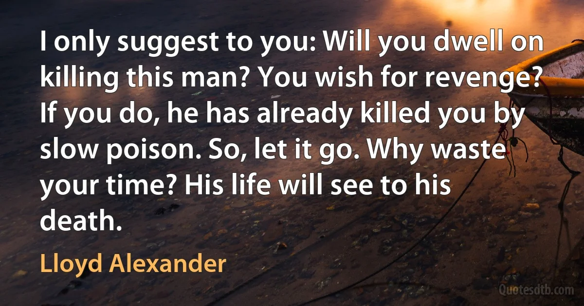 I only suggest to you: Will you dwell on killing this man? You wish for revenge? If you do, he has already killed you by slow poison. So, let it go. Why waste your time? His life will see to his death. (Lloyd Alexander)