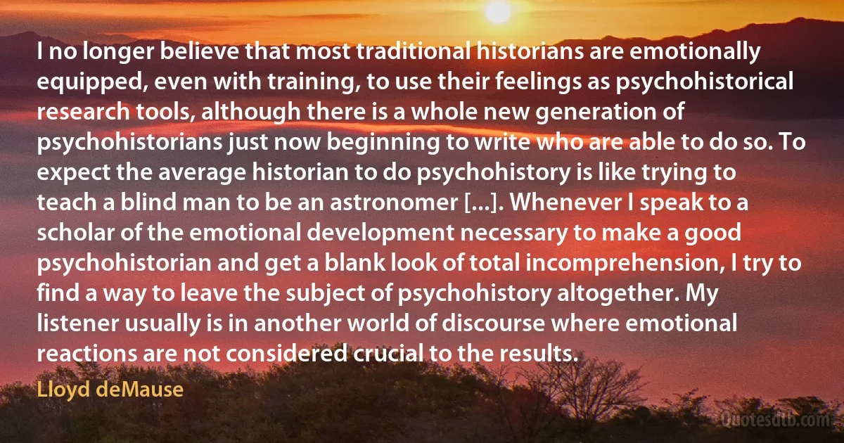 I no longer believe that most traditional historians are emotionally equipped, even with training, to use their feelings as psychohistorical research tools, although there is a whole new generation of psychohistorians just now beginning to write who are able to do so. To expect the average historian to do psychohistory is like trying to teach a blind man to be an astronomer [...]. Whenever I speak to a scholar of the emotional development necessary to make a good psychohistorian and get a blank look of total incomprehension, I try to find a way to leave the subject of psychohistory altogether. My listener usually is in another world of discourse where emotional reactions are not considered crucial to the results. (Lloyd deMause)