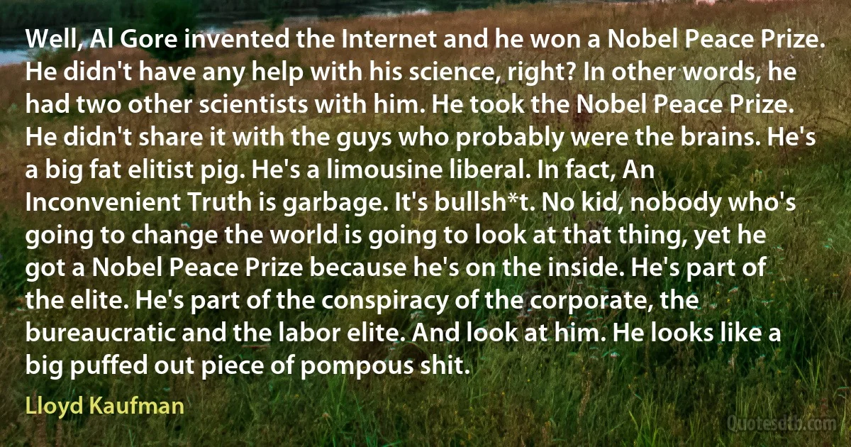 Well, Al Gore invented the Internet and he won a Nobel Peace Prize. He didn't have any help with his science, right? In other words, he had two other scientists with him. He took the Nobel Peace Prize. He didn't share it with the guys who probably were the brains. He's a big fat elitist pig. He's a limousine liberal. In fact, An Inconvenient Truth is garbage. It's bullsh*t. No kid, nobody who's going to change the world is going to look at that thing, yet he got a Nobel Peace Prize because he's on the inside. He's part of the elite. He's part of the conspiracy of the corporate, the bureaucratic and the labor elite. And look at him. He looks like a big puffed out piece of pompous shit. (Lloyd Kaufman)