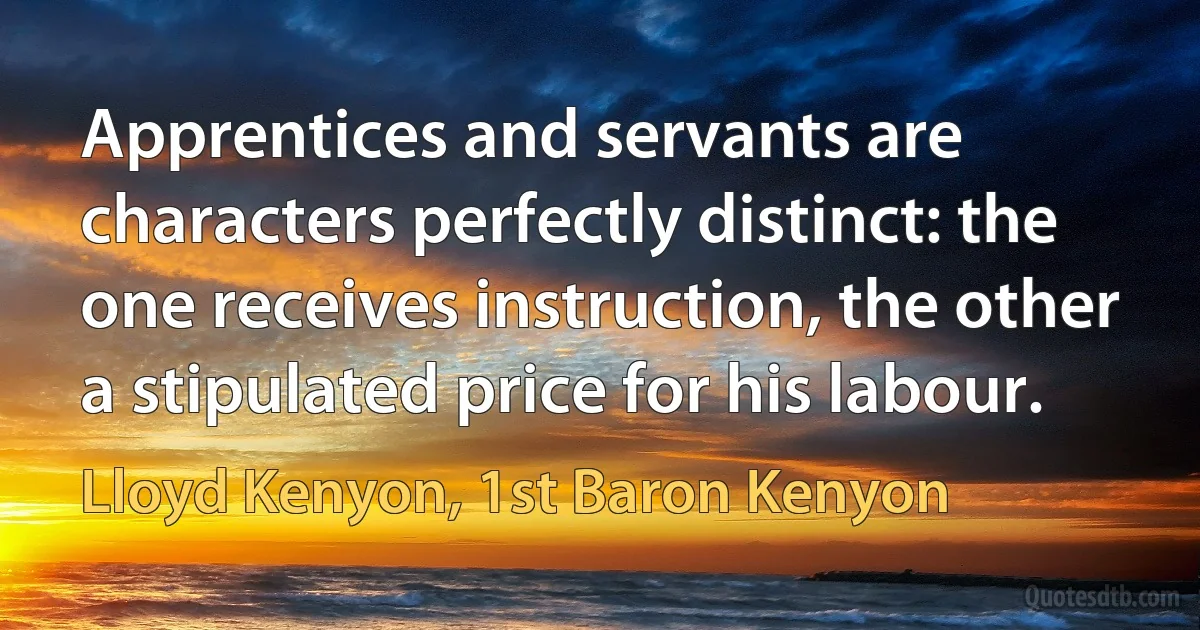 Apprentices and servants are characters perfectly distinct: the one receives instruction, the other a stipulated price for his labour. (Lloyd Kenyon, 1st Baron Kenyon)