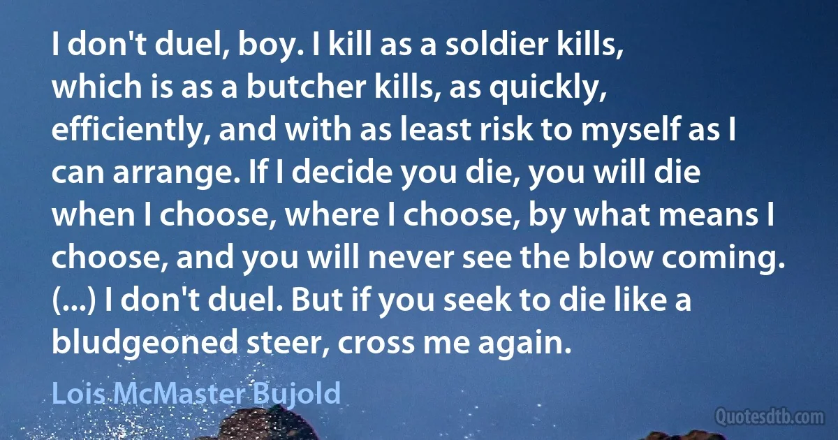 I don't duel, boy. I kill as a soldier kills, which is as a butcher kills, as quickly, efficiently, and with as least risk to myself as I can arrange. If I decide you die, you will die when I choose, where I choose, by what means I choose, and you will never see the blow coming. (...) I don't duel. But if you seek to die like a bludgeoned steer, cross me again. (Lois McMaster Bujold)