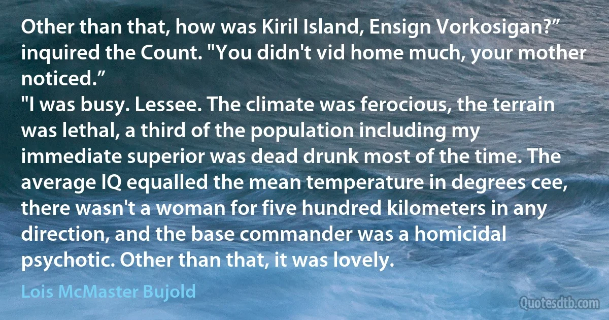 Other than that, how was Kiril Island, Ensign Vorkosigan?” inquired the Count. "You didn't vid home much, your mother noticed.”
"I was busy. Lessee. The climate was ferocious, the terrain was lethal, a third of the population including my immediate superior was dead drunk most of the time. The average IQ equalled the mean temperature in degrees cee, there wasn't a woman for five hundred kilometers in any direction, and the base commander was a homicidal psychotic. Other than that, it was lovely. (Lois McMaster Bujold)