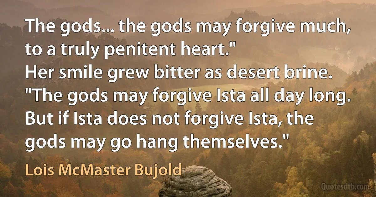 The gods... the gods may forgive much, to a truly penitent heart."
Her smile grew bitter as desert brine. "The gods may forgive Ista all day long. But if Ista does not forgive Ista, the gods may go hang themselves." (Lois McMaster Bujold)