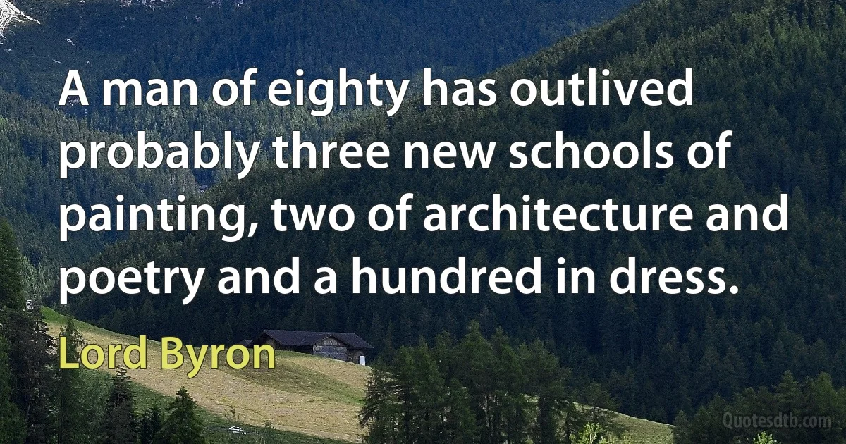 A man of eighty has outlived probably three new schools of painting, two of architecture and poetry and a hundred in dress. (Lord Byron)