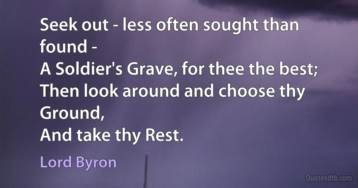 Seek out - less often sought than found -
A Soldier's Grave, for thee the best;
Then look around and choose thy Ground,
And take thy Rest. (Lord Byron)