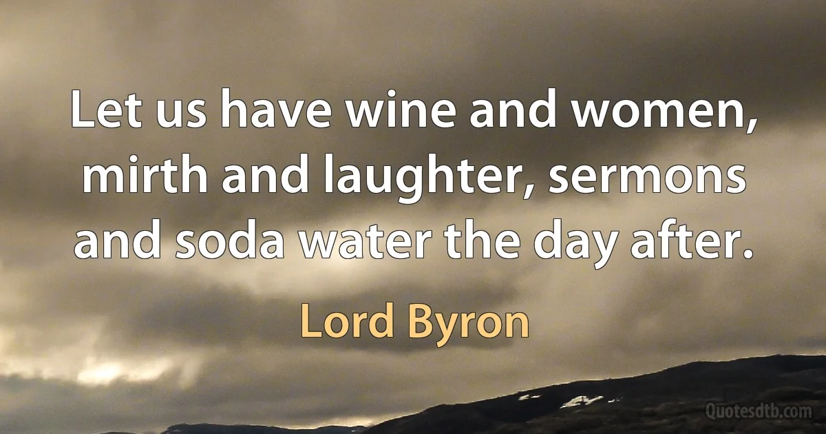 Let us have wine and women, mirth and laughter, sermons and soda water the day after. (Lord Byron)