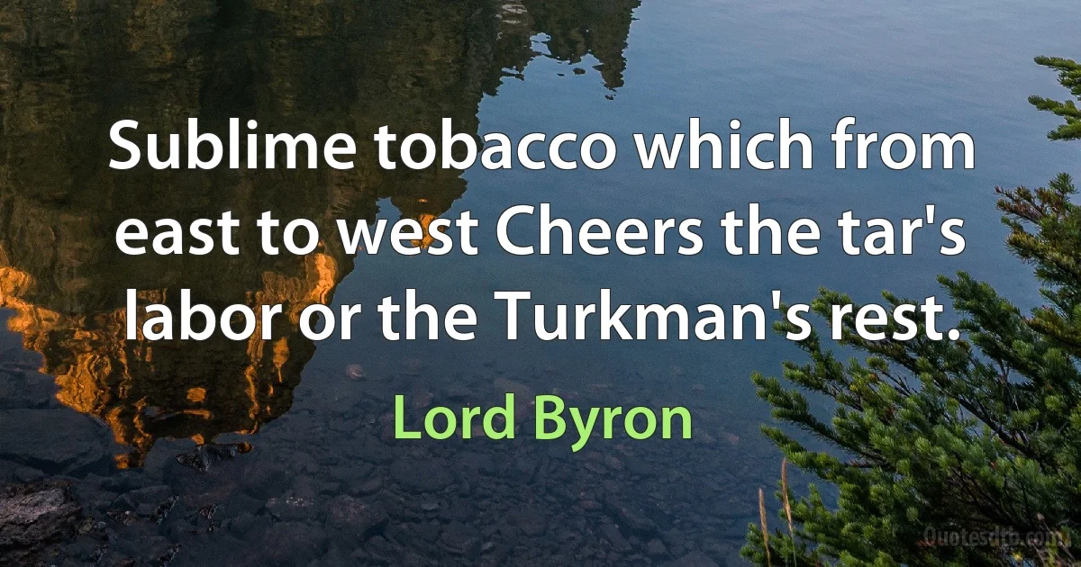 Sublime tobacco which from east to west Cheers the tar's labor or the Turkman's rest. (Lord Byron)