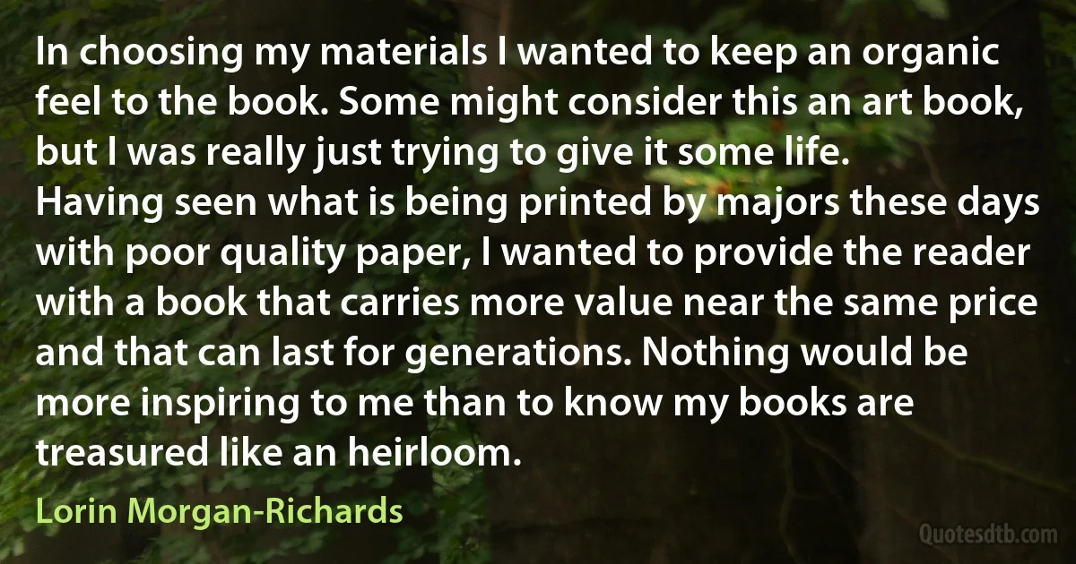 In choosing my materials I wanted to keep an organic feel to the book. Some might consider this an art book, but I was really just trying to give it some life. Having seen what is being printed by majors these days with poor quality paper, I wanted to provide the reader with a book that carries more value near the same price and that can last for generations. Nothing would be more inspiring to me than to know my books are treasured like an heirloom. (Lorin Morgan-Richards)