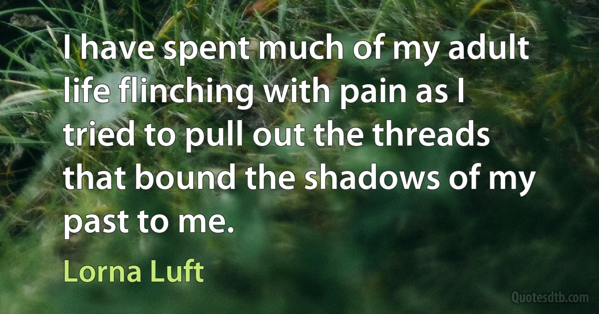 I have spent much of my adult life flinching with pain as I tried to pull out the threads that bound the shadows of my past to me. (Lorna Luft)