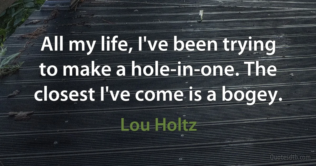 All my life, I've been trying to make a hole-in-one. The closest I've come is a bogey. (Lou Holtz)