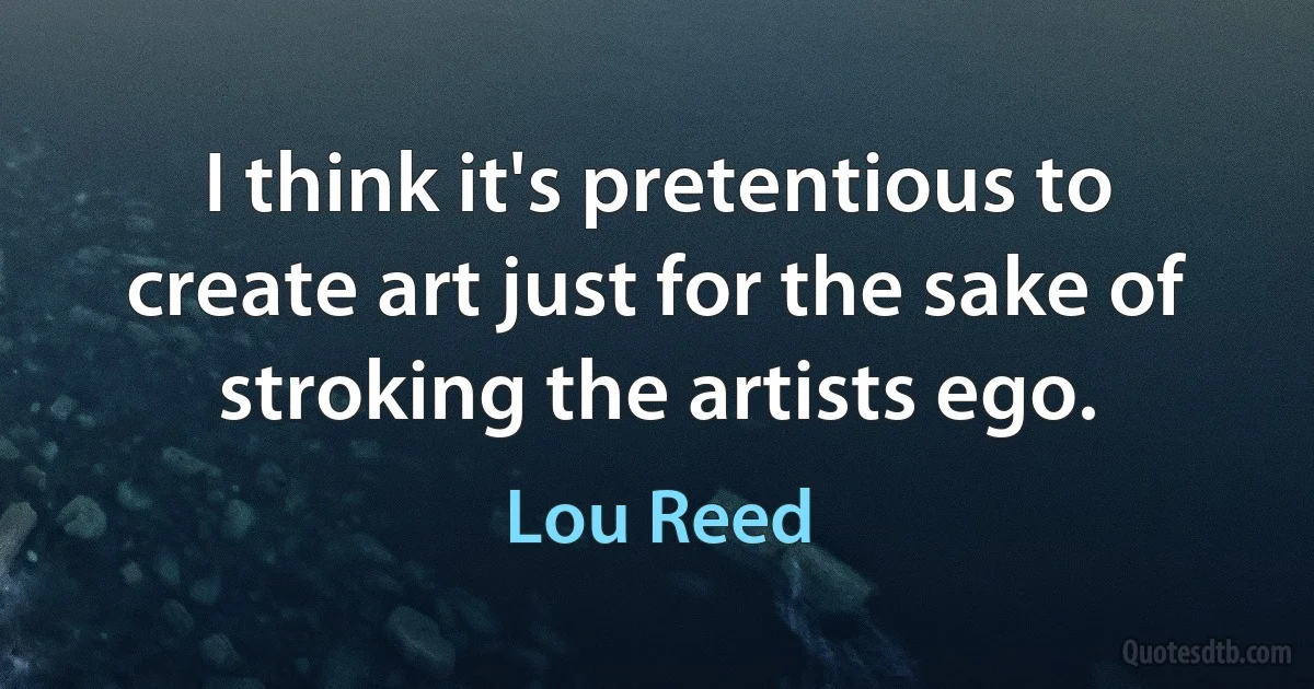 I think it's pretentious to create art just for the sake of stroking the artists ego. (Lou Reed)