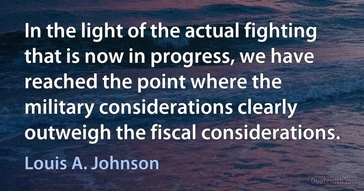 In the light of the actual fighting that is now in progress, we have reached the point where the military considerations clearly outweigh the fiscal considerations. (Louis A. Johnson)