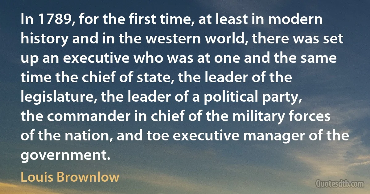 In 1789, for the first time, at least in modern history and in the western world, there was set up an executive who was at one and the same time the chief of state, the leader of the legislature, the leader of a political party, the commander in chief of the military forces of the nation, and toe executive manager of the government. (Louis Brownlow)