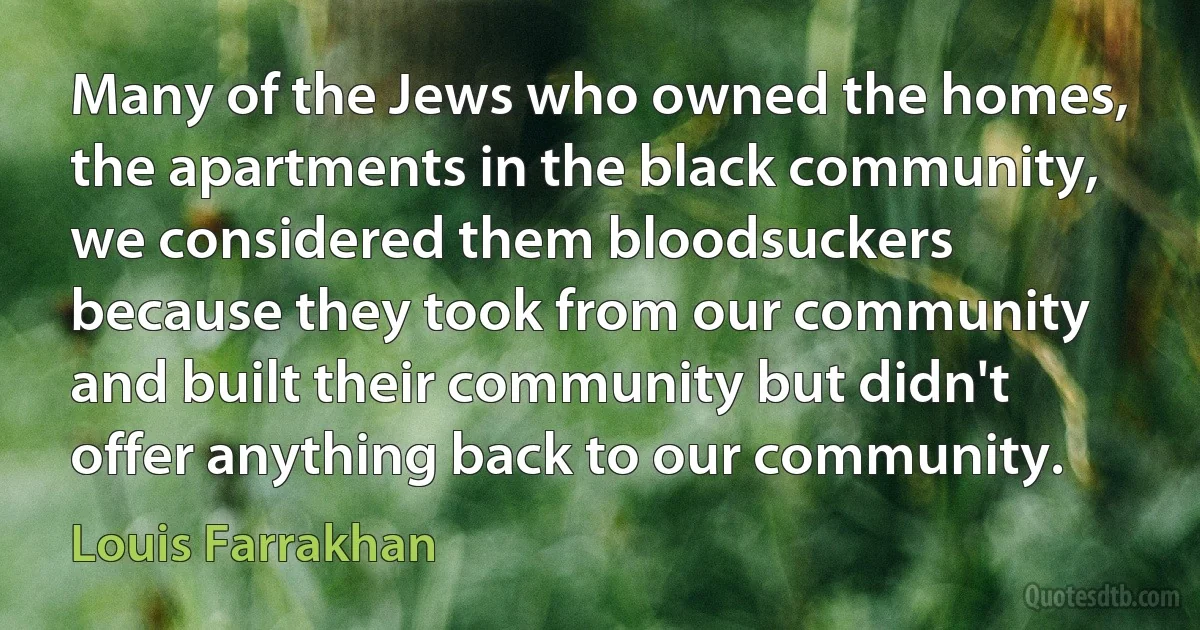 Many of the Jews who owned the homes, the apartments in the black community, we considered them bloodsuckers because they took from our community and built their community but didn't offer anything back to our community. (Louis Farrakhan)