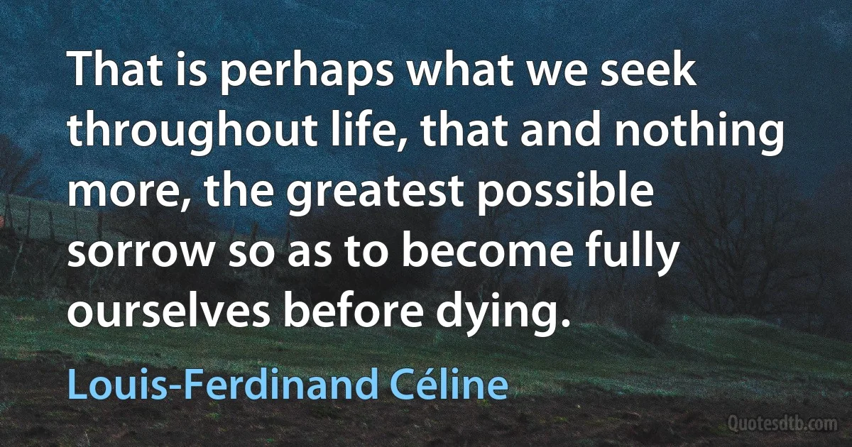 That is perhaps what we seek throughout life, that and nothing more, the greatest possible sorrow so as to become fully ourselves before dying. (Louis-Ferdinand Céline)