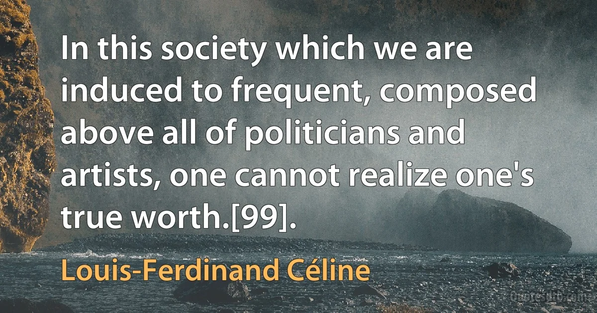 In this society which we are induced to frequent, composed above all of politicians and artists, one cannot realize one's true worth.[99]. (Louis-Ferdinand Céline)