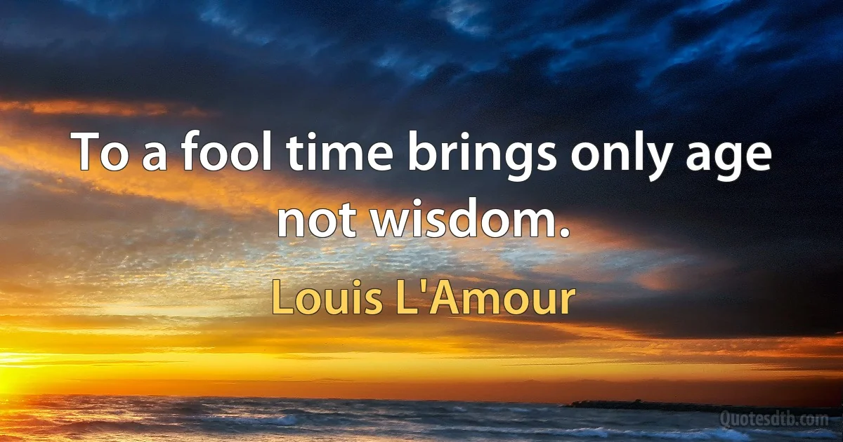 To a fool time brings only age not wisdom. (Louis L'Amour)