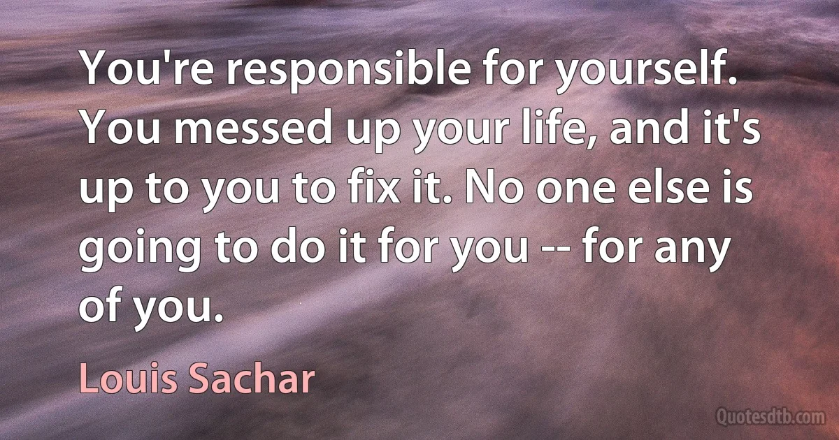 You're responsible for yourself. You messed up your life, and it's up to you to fix it. No one else is going to do it for you -- for any of you. (Louis Sachar)