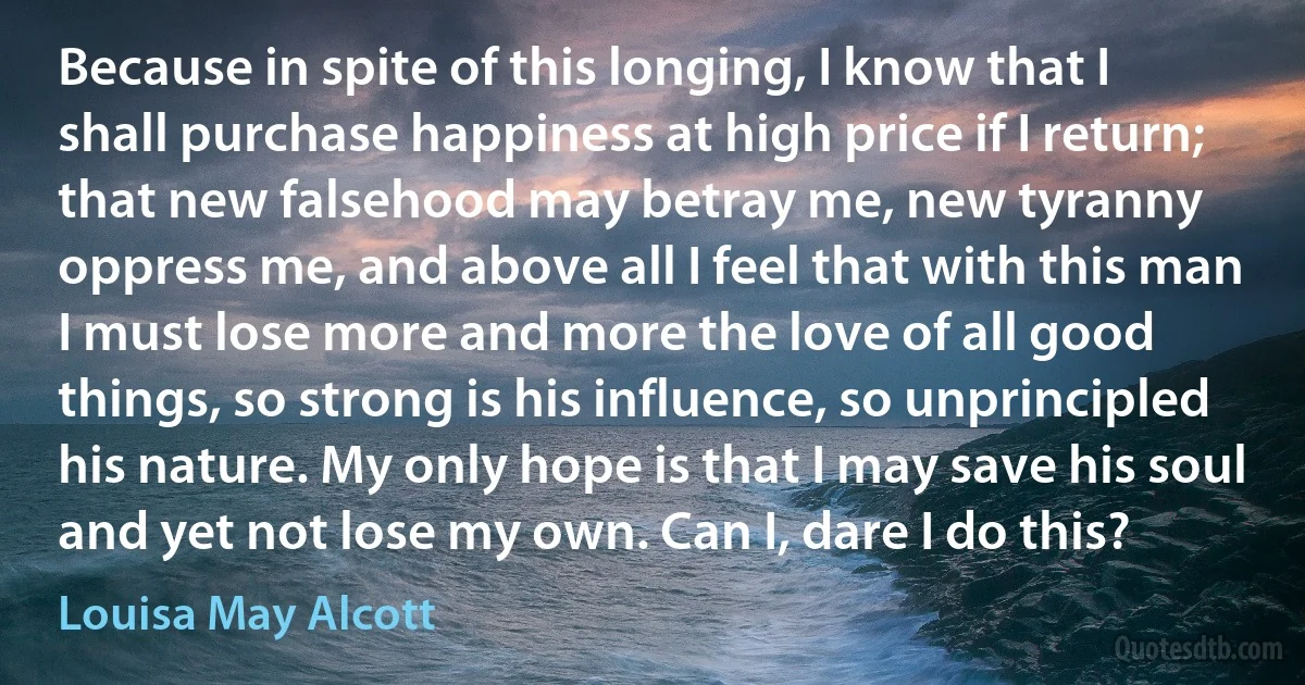 Because in spite of this longing, I know that I shall purchase happiness at high price if I return; that new falsehood may betray me, new tyranny oppress me, and above all I feel that with this man I must lose more and more the love of all good things, so strong is his influence, so unprincipled his nature. My only hope is that I may save his soul and yet not lose my own. Can I, dare I do this? (Louisa May Alcott)