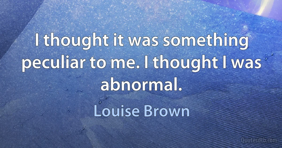 I thought it was something peculiar to me. I thought I was abnormal. (Louise Brown)