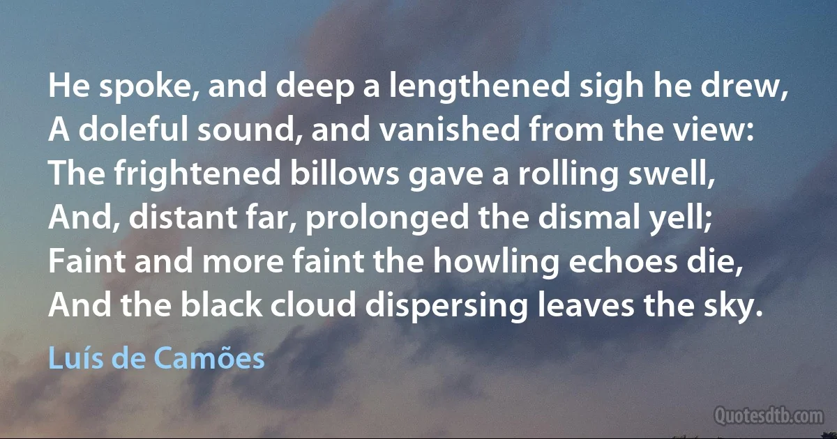 He spoke, and deep a lengthened sigh he drew,
A doleful sound, and vanished from the view:
The frightened billows gave a rolling swell,
And, distant far, prolonged the dismal yell;
Faint and more faint the howling echoes die,
And the black cloud dispersing leaves the sky. (Luís de Camões)