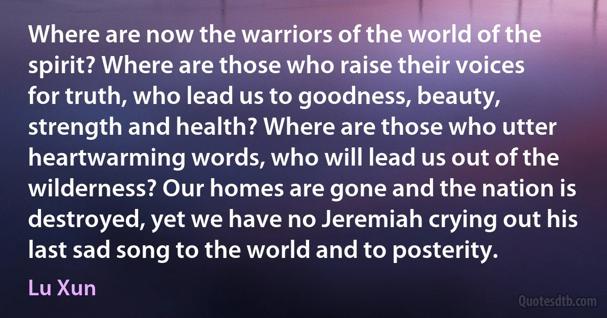 Where are now the warriors of the world of the spirit? Where are those who raise their voices for truth, who lead us to goodness, beauty, strength and health? Where are those who utter heartwarming words, who will lead us out of the wilderness? Our homes are gone and the nation is destroyed, yet we have no Jeremiah crying out his last sad song to the world and to posterity. (Lu Xun)