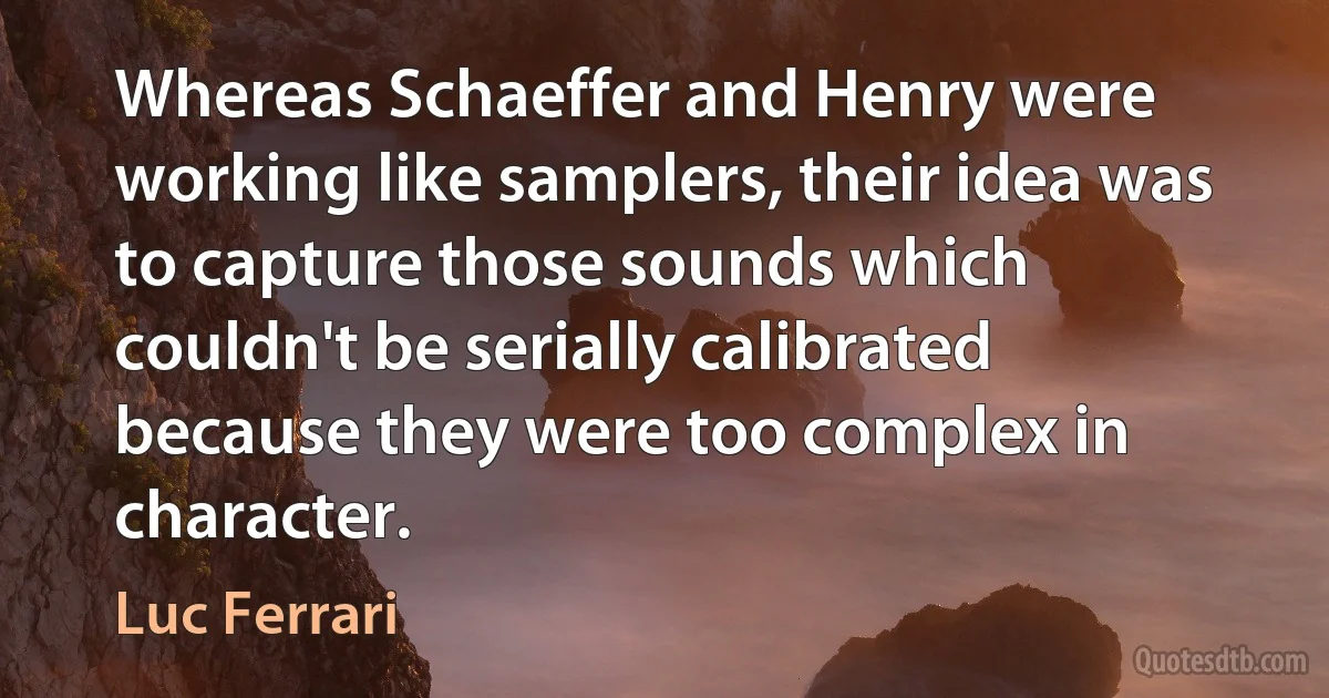 Whereas Schaeffer and Henry were working like samplers, their idea was to capture those sounds which couldn't be serially calibrated because they were too complex in character. (Luc Ferrari)