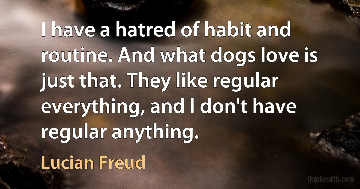 I have a hatred of habit and routine. And what dogs love is just that. They like regular everything, and I don't have regular anything. (Lucian Freud)