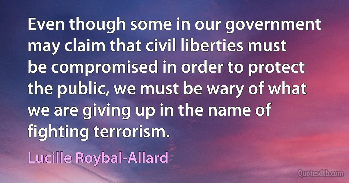 Even though some in our government may claim that civil liberties must be compromised in order to protect the public, we must be wary of what we are giving up in the name of fighting terrorism. (Lucille Roybal-Allard)